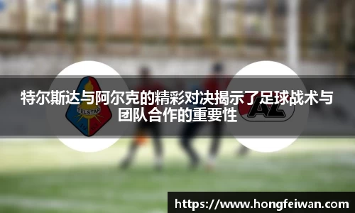 特尔斯达与阿尔克的精彩对决揭示了足球战术与团队合作的重要性